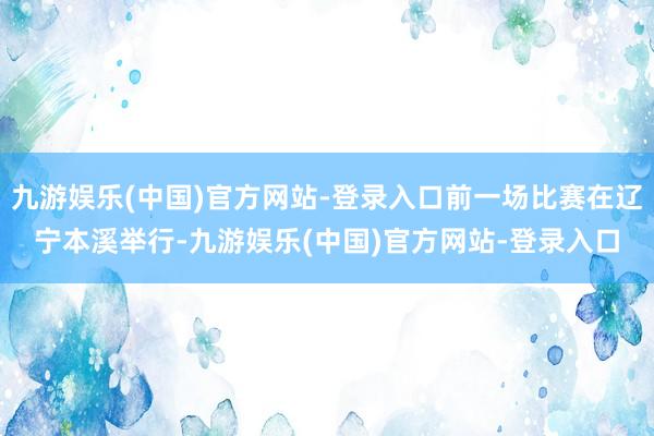 九游娱乐(中国)官方网站-登录入口前一场比赛在辽宁本溪举行-九游娱乐(中国)官方网站-登录入口