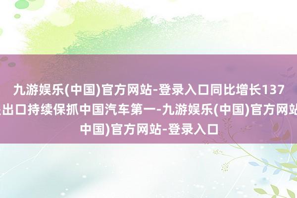 九游娱乐(中国)官方网站-登录入口同比增长137.3%；三是出口持续保抓中国汽车第一-九游娱乐(中国)官方网站-登录入口