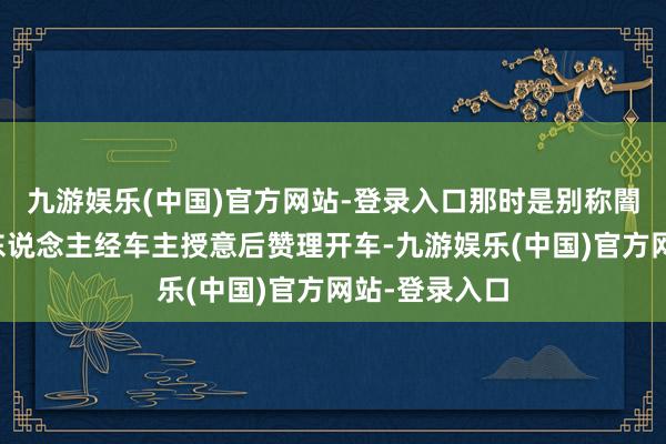 九游娱乐(中国)官方网站-登录入口那时是别称闇练路况的僧东说念主经车主授意后赞理开车-九游娱乐(中国)官方网站-登录入口