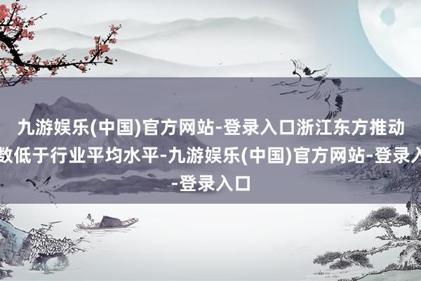 九游娱乐(中国)官方网站-登录入口浙江东方推动户数低于行业平均水平-九游娱乐(中国)官方网站-登录入口