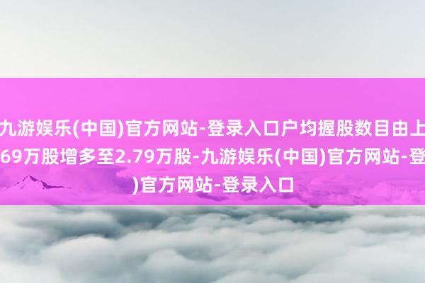 九游娱乐(中国)官方网站-登录入口户均握股数目由上期的2.69万股增多至2.79万股-九游娱乐(中国)官方网站-登录入口