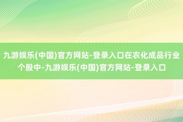 九游娱乐(中国)官方网站-登录入口在农化成品行业个股中-九游娱乐(中国)官方网站-登录入口