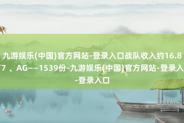 九游娱乐(中国)官方网站-登录入口战队收入约16.8万7 、AG——1539份-九游娱乐(中国)官方网站-登录入口