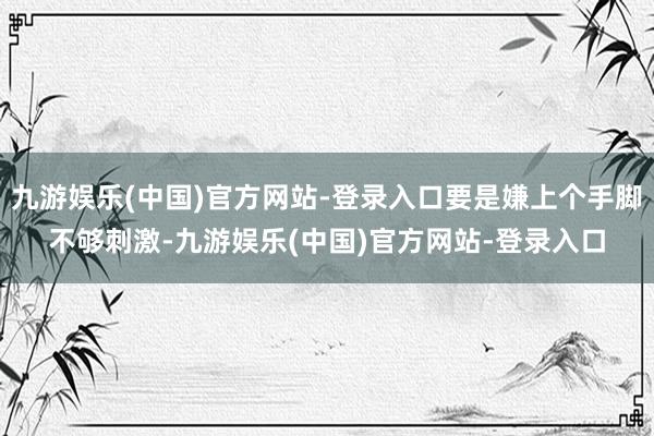 九游娱乐(中国)官方网站-登录入口要是嫌上个手脚不够刺激-九游娱乐(中国)官方网站-登录入口