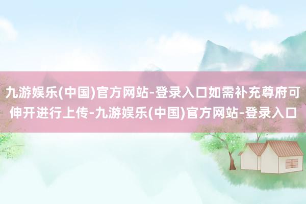 九游娱乐(中国)官方网站-登录入口如需补充尊府可伸开进行上传-九游娱乐(中国)官方网站-登录入口