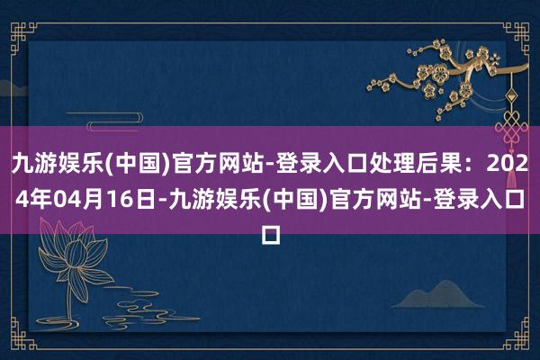 九游娱乐(中国)官方网站-登录入口处理后果：2024年04月16日-九游娱乐(中国)官方网站-登录入口