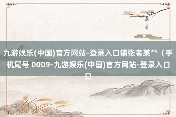 九游娱乐(中国)官方网站-登录入口铺张者某**（手机尾号 0009-九游娱乐(中国)官方网站-登录入口