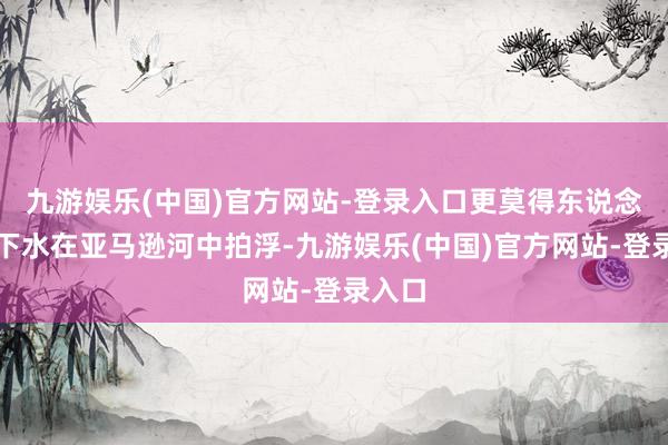 九游娱乐(中国)官方网站-登录入口更莫得东说念主敢下水在亚马逊河中拍浮-九游娱乐(中国)官方网站-登录入口