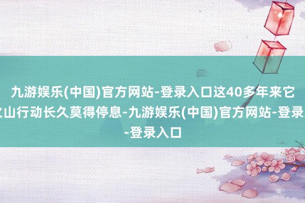 九游娱乐(中国)官方网站-登录入口这40多年来它的火山行动长久莫得停息-九游娱乐(中国)官方网站-登录入口