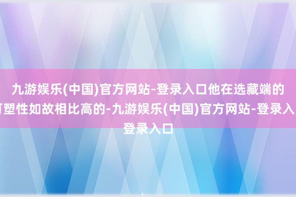 九游娱乐(中国)官方网站-登录入口他在选藏端的可塑性如故相比高的-九游娱乐(中国)官方网站-登录入口