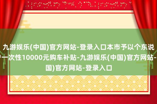 九游娱乐(中国)官方网站-登录入口本市予以个东说念主用户一次性10000元购车补贴-九游娱乐(中国)官方网站-登录入口