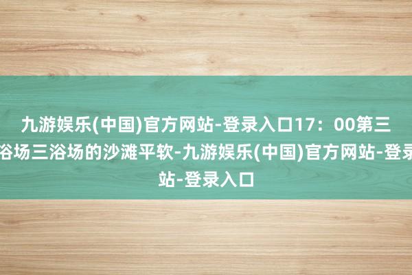 九游娱乐(中国)官方网站-登录入口17：00第三海水浴场三浴场的沙滩平软-九游娱乐(中国)官方网站-登录入口