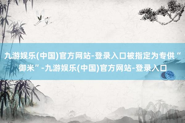 九游娱乐(中国)官方网站-登录入口被指定为专供“御米”-九游娱乐(中国)官方网站-登录入口