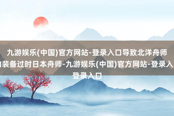 九游娱乐(中国)官方网站-登录入口导致北洋舟师的装备过时日本舟师-九游娱乐(中国)官方网站-登录入口