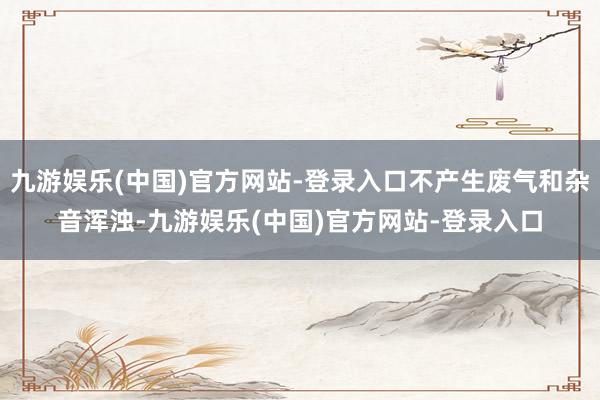 九游娱乐(中国)官方网站-登录入口不产生废气和杂音浑浊-九游娱乐(中国)官方网站-登录入口