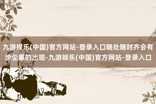 九游娱乐(中国)官方网站-登录入口随处随时齐会有沙尘暴的出现-九游娱乐(中国)官方网站-登录入口