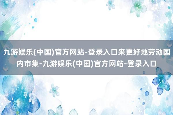 九游娱乐(中国)官方网站-登录入口来更好地劳动国内市集-九游娱乐(中国)官方网站-登录入口