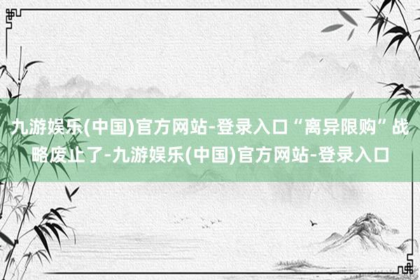 九游娱乐(中国)官方网站-登录入口“离异限购”战略废止了-九游娱乐(中国)官方网站-登录入口