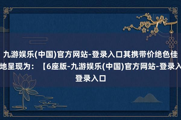 九游娱乐(中国)官方网站-登录入口其携带价绝色佳人地呈现为：【6座版-九游娱乐(中国)官方网站-登录入口