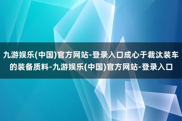 九游娱乐(中国)官方网站-登录入口成心于裁汰装车的装备质料-九游娱乐(中国)官方网站-登录入口