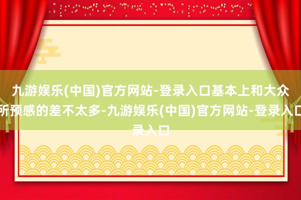 九游娱乐(中国)官方网站-登录入口基本上和大众所预感的差不太多-九游娱乐(中国)官方网站-登录入口