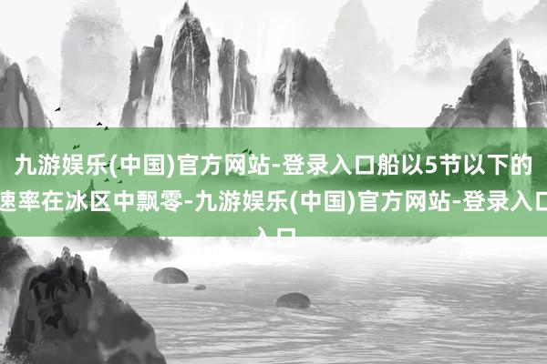 九游娱乐(中国)官方网站-登录入口船以5节以下的速率在冰区中飘零-九游娱乐(中国)官方网站-登录入口