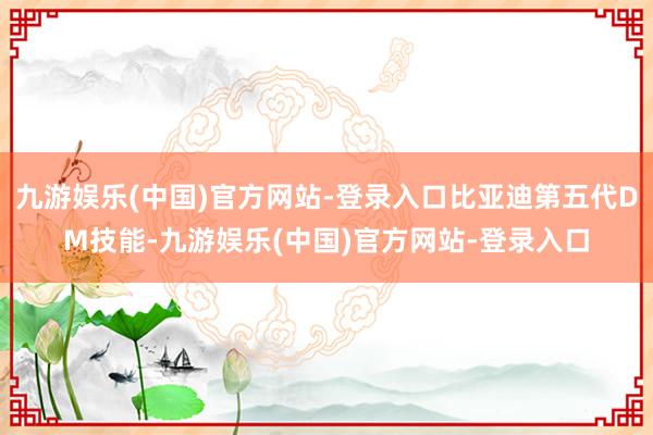 九游娱乐(中国)官方网站-登录入口比亚迪第五代DM技能-九游娱乐(中国)官方网站-登录入口