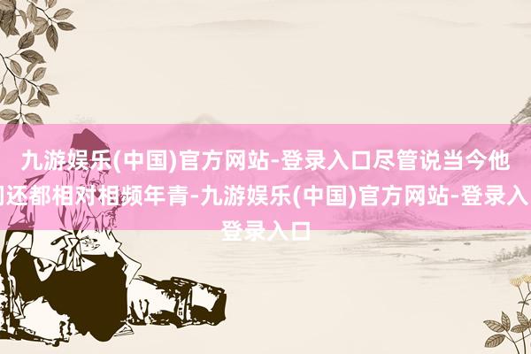 九游娱乐(中国)官方网站-登录入口尽管说当今他们还都相对相频年青-九游娱乐(中国)官方网站-登录入口