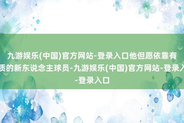 九游娱乐(中国)官方网站-登录入口他但愿依靠有资质的新东说念主球员-九游娱乐(中国)官方网站-登录入口