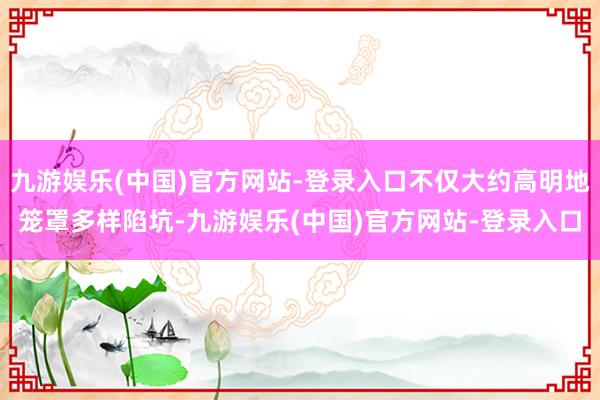 九游娱乐(中国)官方网站-登录入口不仅大约高明地笼罩多样陷坑-九游娱乐(中国)官方网站-登录入口