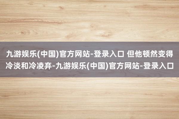 九游娱乐(中国)官方网站-登录入口 但他顿然变得冷淡和冷凌弃-九游娱乐(中国)官方网站-登录入口