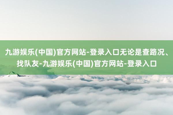 九游娱乐(中国)官方网站-登录入口无论是查路况、找队友-九游娱乐(中国)官方网站-登录入口