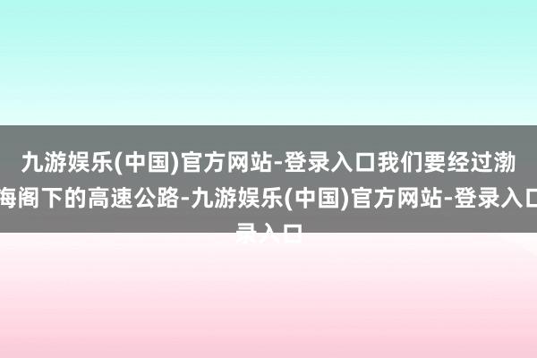 九游娱乐(中国)官方网站-登录入口我们要经过渤海阁下的高速公路-九游娱乐(中国)官方网站-登录入口