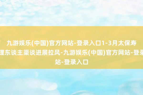 九游娱乐(中国)官方网站-登录入口1-3月太保寿险代理东谈主渠谈进展拉风-九游娱乐(中国)官方网站-登录入口