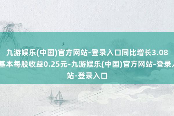 九游娱乐(中国)官方网站-登录入口同比增长3.08%;基本每股收益0.25元-九游娱乐(中国)官方网站-登录入口