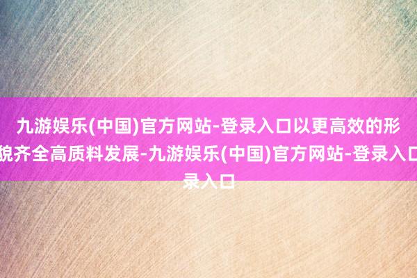 九游娱乐(中国)官方网站-登录入口以更高效的形貌齐全高质料发展-九游娱乐(中国)官方网站-登录入口