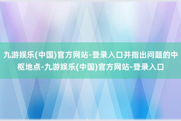 九游娱乐(中国)官方网站-登录入口并指出问题的中枢地点-九游娱乐(中国)官方网站-登录入口