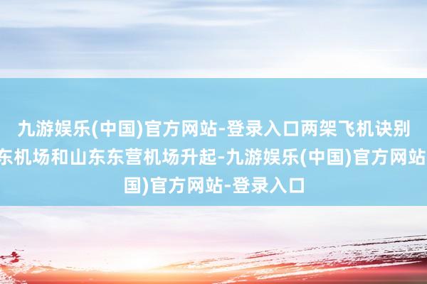 九游娱乐(中国)官方网站-登录入口两架飞机诀别从上海浦东机场和山东东营机场升起-九游娱乐(中国)官方网站-登录入口