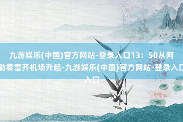 九游娱乐(中国)官方网站-登录入口13：50从阿勒泰雪齐机场升起-九游娱乐(中国)官方网站-登录入口