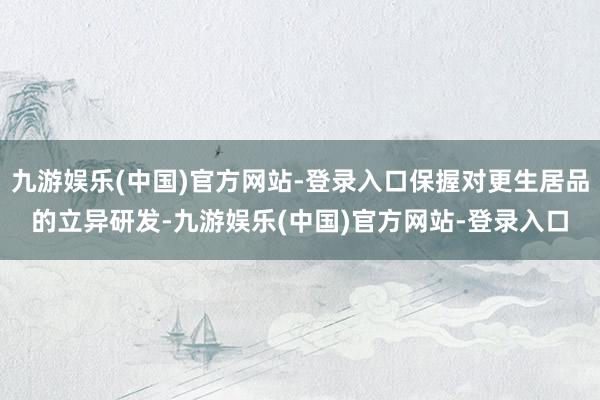 九游娱乐(中国)官方网站-登录入口保握对更生居品的立异研发-九游娱乐(中国)官方网站-登录入口