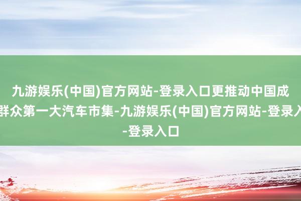 九游娱乐(中国)官方网站-登录入口更推动中国成为群众第一大汽车市集-九游娱乐(中国)官方网站-登录入口