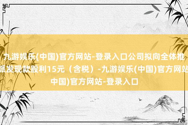 九游娱乐(中国)官方网站-登录入口公司拟向全体推动每10股派发现款股利15元（含税）-九游娱乐(中国)官方网站-登录入口