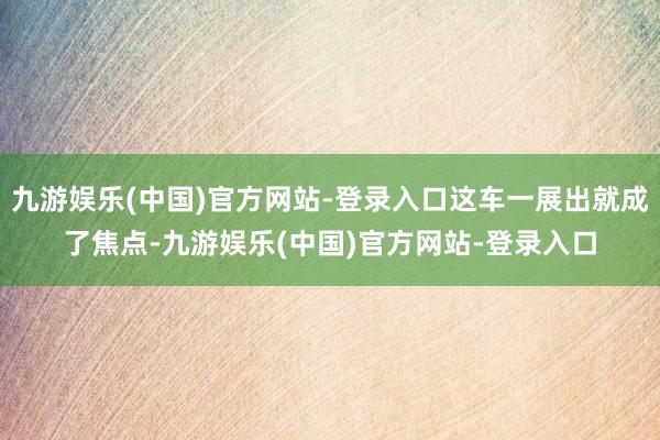 九游娱乐(中国)官方网站-登录入口这车一展出就成了焦点-九游娱乐(中国)官方网站-登录入口