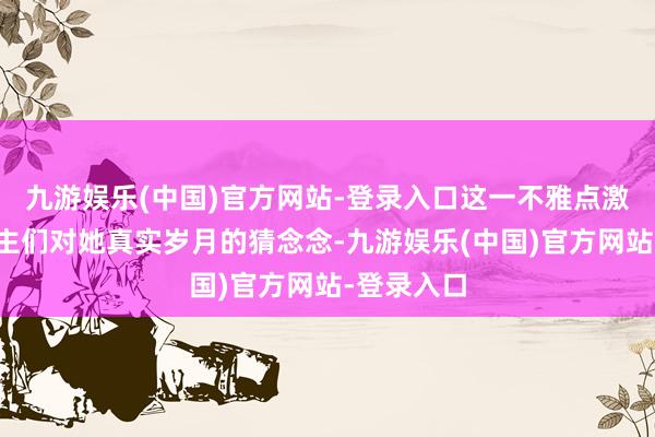 九游娱乐(中国)官方网站-登录入口这一不雅点激发了东谈主们对她真实岁月的猜念念-九游娱乐(中国)官方网站-登录入口