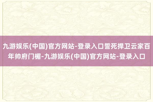 九游娱乐(中国)官方网站-登录入口誓死捍卫云家百年帅府门楣-九游娱乐(中国)官方网站-登录入口