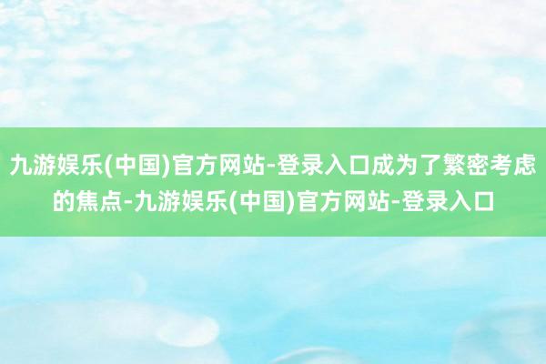 九游娱乐(中国)官方网站-登录入口成为了繁密考虑的焦点-九游娱乐(中国)官方网站-登录入口