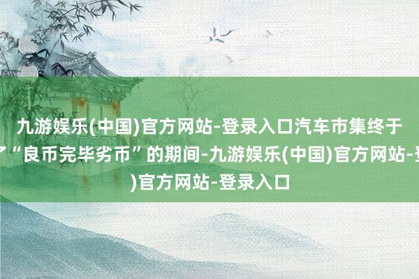 九游娱乐(中国)官方网站-登录入口汽车市集终于是迎来了“良币完毕劣币”的期间-九游娱乐(中国)官方网站-登录入口