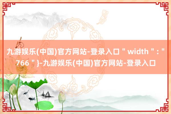 九游娱乐(中国)官方网站-登录入口＂width＂:＂766＂}-九游娱乐(中国)官方网站-登录入口