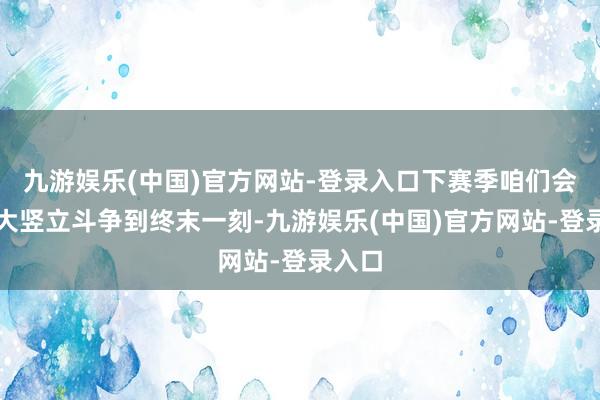 九游娱乐(中国)官方网站-登录入口下赛季咱们会为更大竖立斗争到终末一刻-九游娱乐(中国)官方网站-登录入口