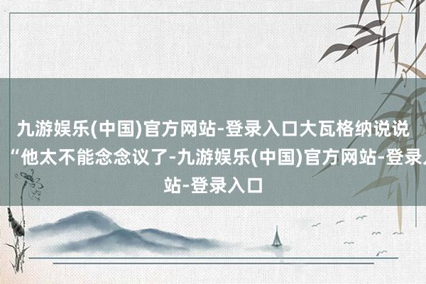 九游娱乐(中国)官方网站-登录入口大瓦格纳说说念：“他太不能念念议了-九游娱乐(中国)官方网站-登录入口